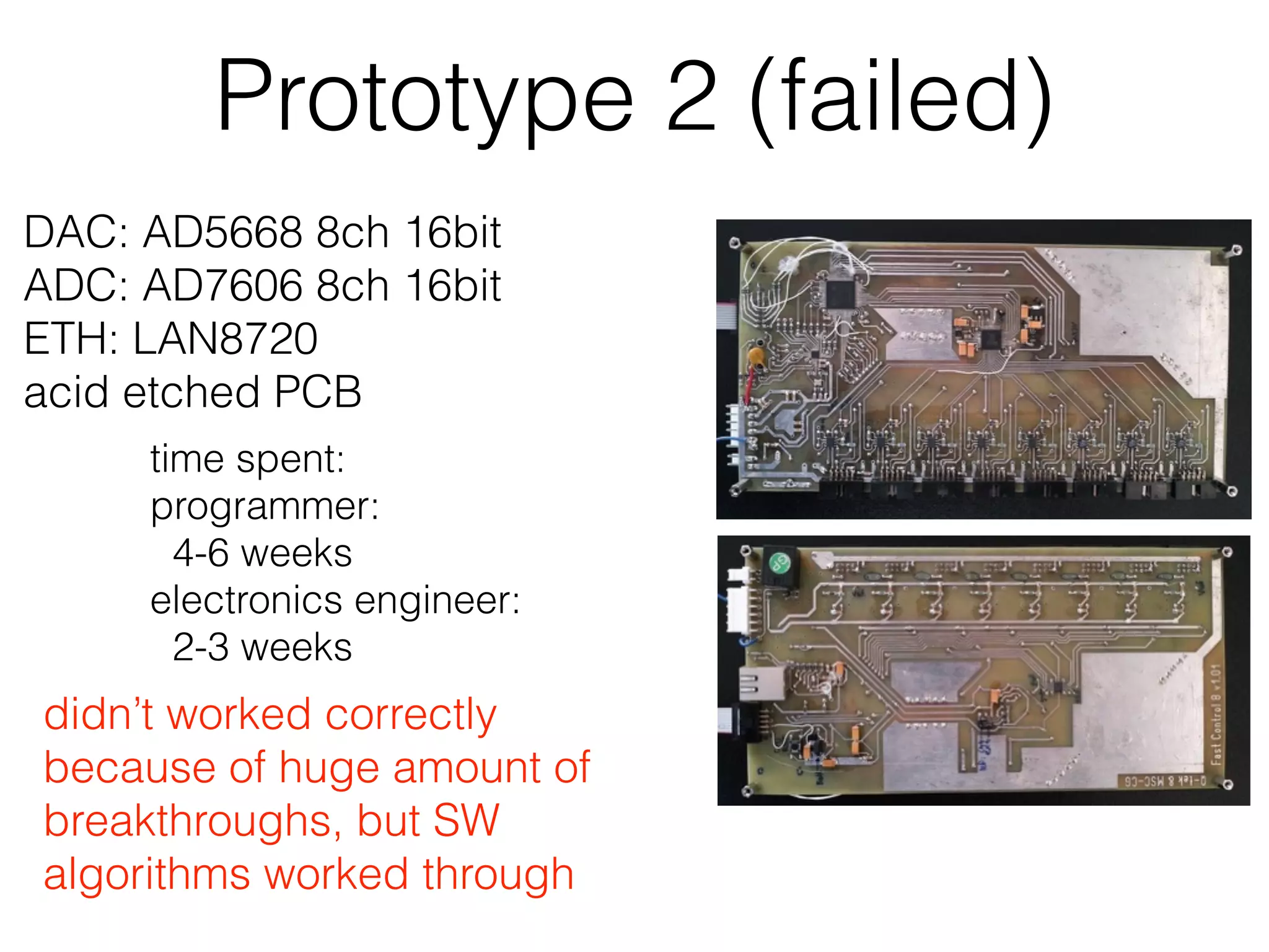 Prototype 2 (failed) DAC: AD5668 8ch 16bit ADC: AD7606 8ch 16bit ETH: LAN8720 acid etched PCB didn’t worked correctly because of huge amount of breakthroughs, but SW algorithms worked through time spent: programmer: 4-6 weeks electronics engineer: 2-3 weeks 