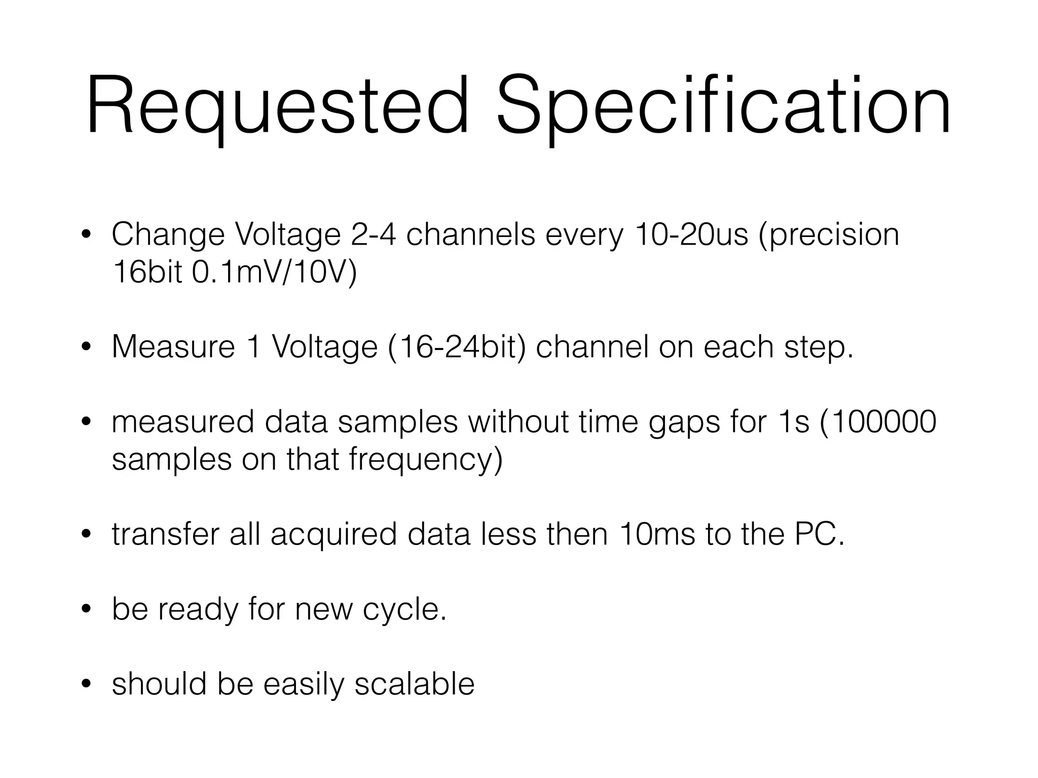 Requested Speciﬁcation • Change Voltage 2-4 channels every 10-20us (precision 16bit 0.1mV/10V) • Measure 1 Voltage (16-24bit) channel on each step. • measured data samples without time gaps for 1s (100000 samples on that frequency) • transfer all acquired data less then 10ms to the PC. • be ready for new cycle. • should be easily scalable 