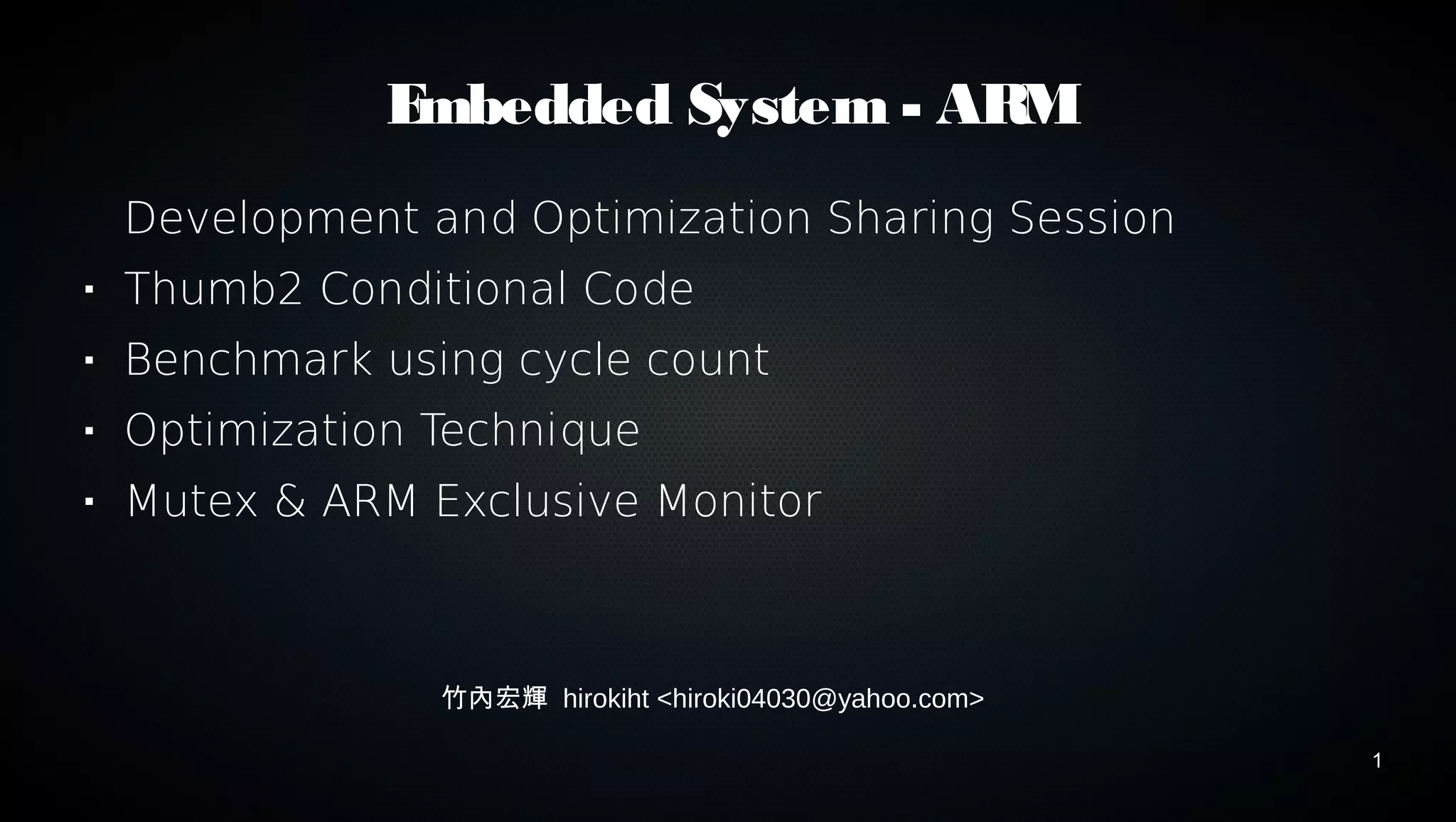 1 
Embedded System - ARM 
Development and Optimization Sharing Session 
 Thumb2 Conditional Code 
 Benchmark using cycle count 
 Optimization Technique 
 Mutex & ARM Exclusive Monitor 
竹內宏輝 hirokiht <hiroki04030@yahoo.com> 
 