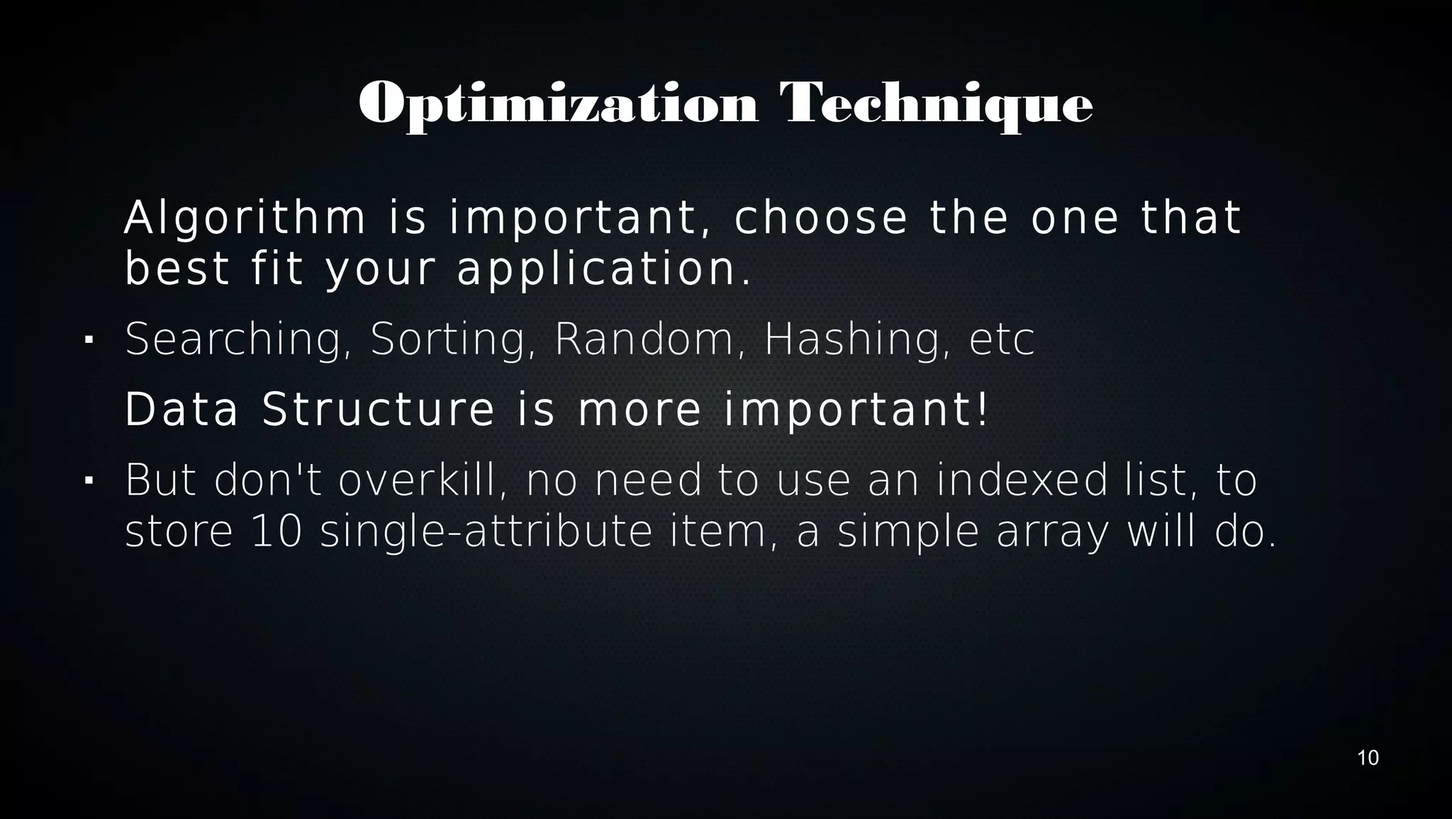 10 
Optimization Technique 
Algorithm is important, choose the one that 
best fit your application. 
 Searching, Sorting, Random, Hashing, etc 
Data Structure is more important! 
 But don't overkill, no need to use an indexed list, to 
store 10 single-attribute item, a simple array will do. 
 
