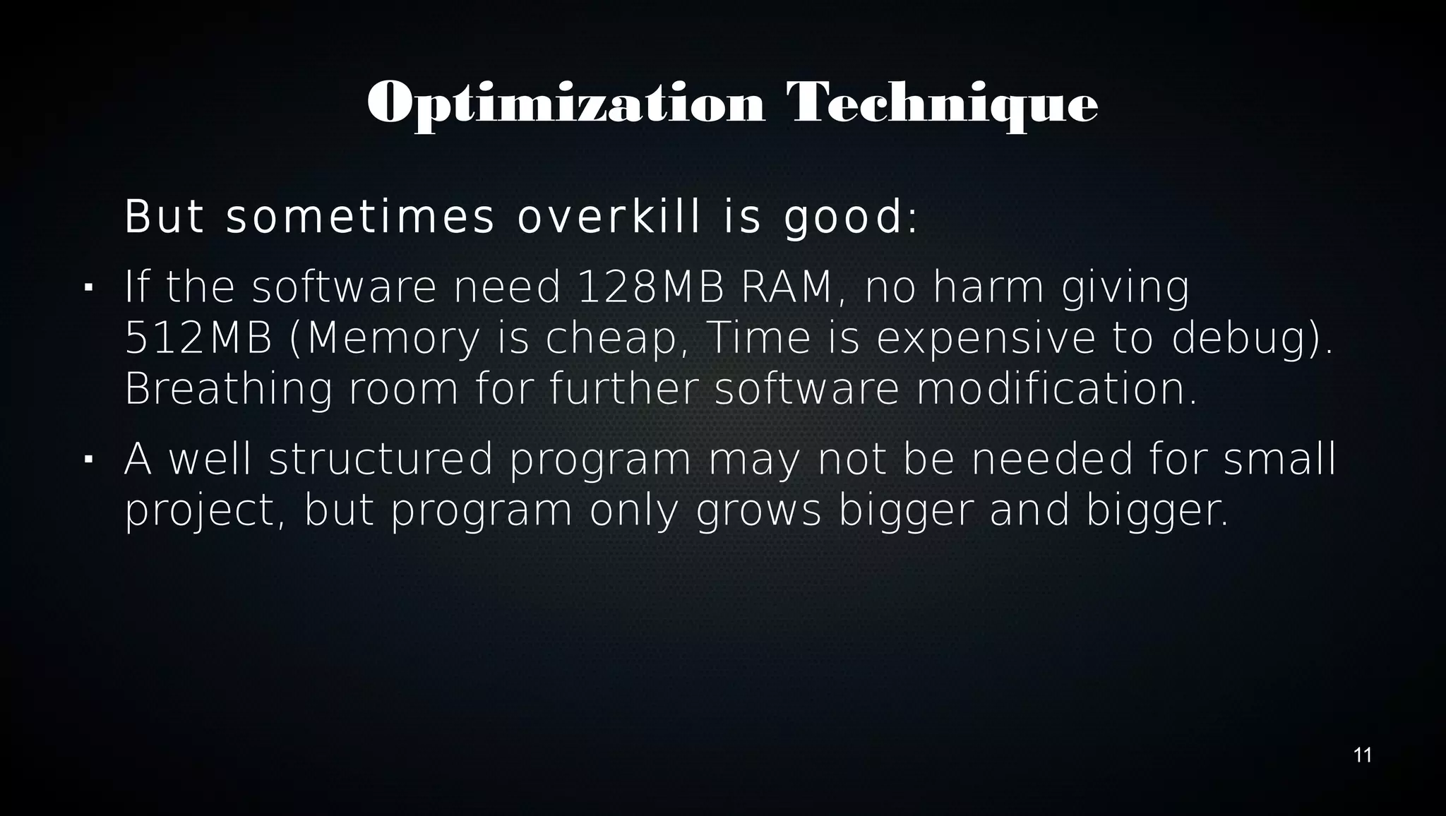 11 
Optimization Technique 
But sometimes overkill is good: 
 If the software need 128MB RAM, no harm giving 
512MB (Memory is cheap, Time is expensive to debug). 
Breathing room for further software modification. 
 A well structured program may not be needed for small 
project, but program only grows bigger and bigger. 
 