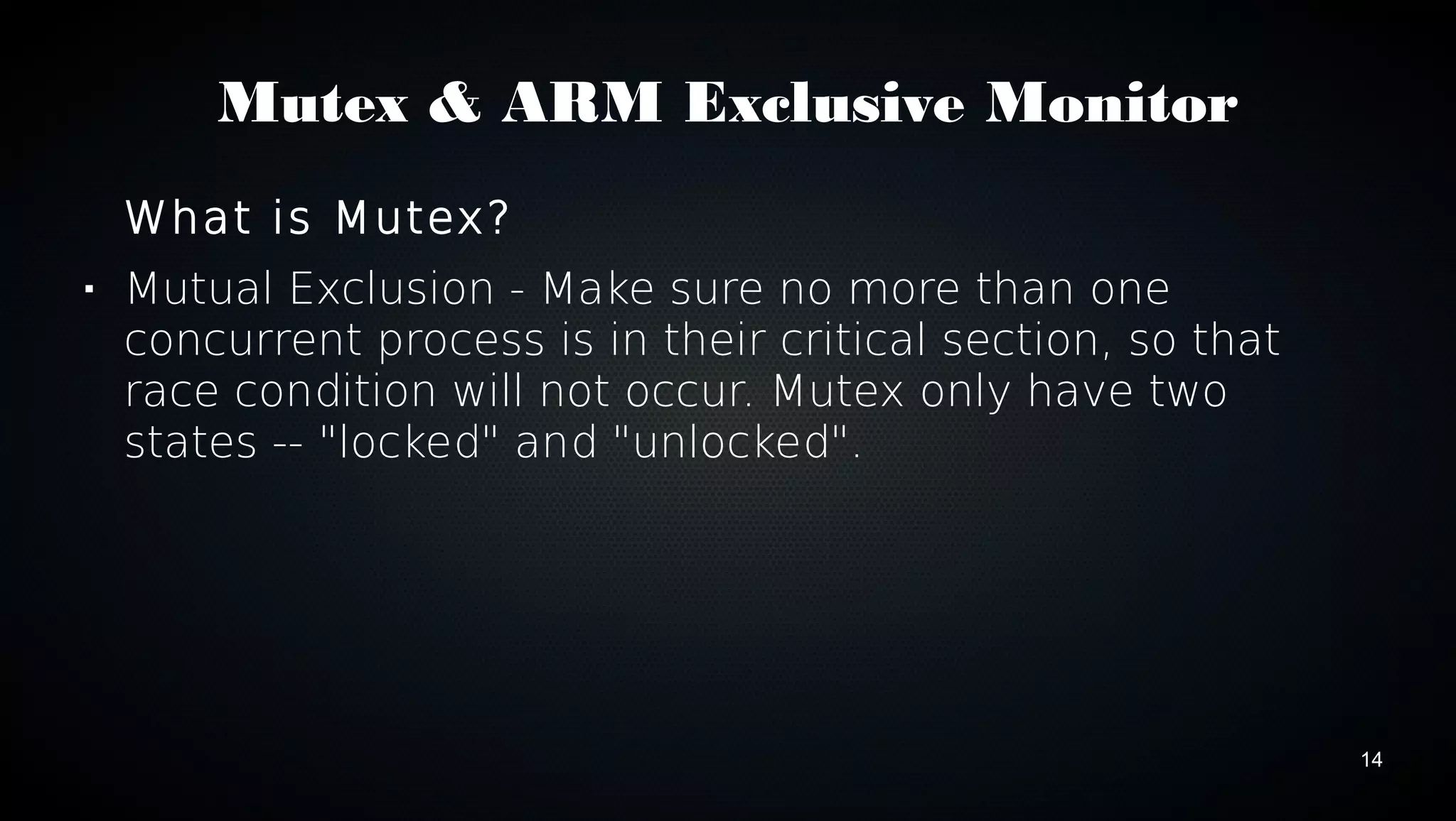 14 
Mutex & ARM Exclusive Monitor 
What is Mutex? 
 Mutual Exclusion - Make sure no more than one 
concurrent process is in their critical section, so that 
race condition will not occur. Mutex only have two 
states -- "locked" and "unlocked". 
 