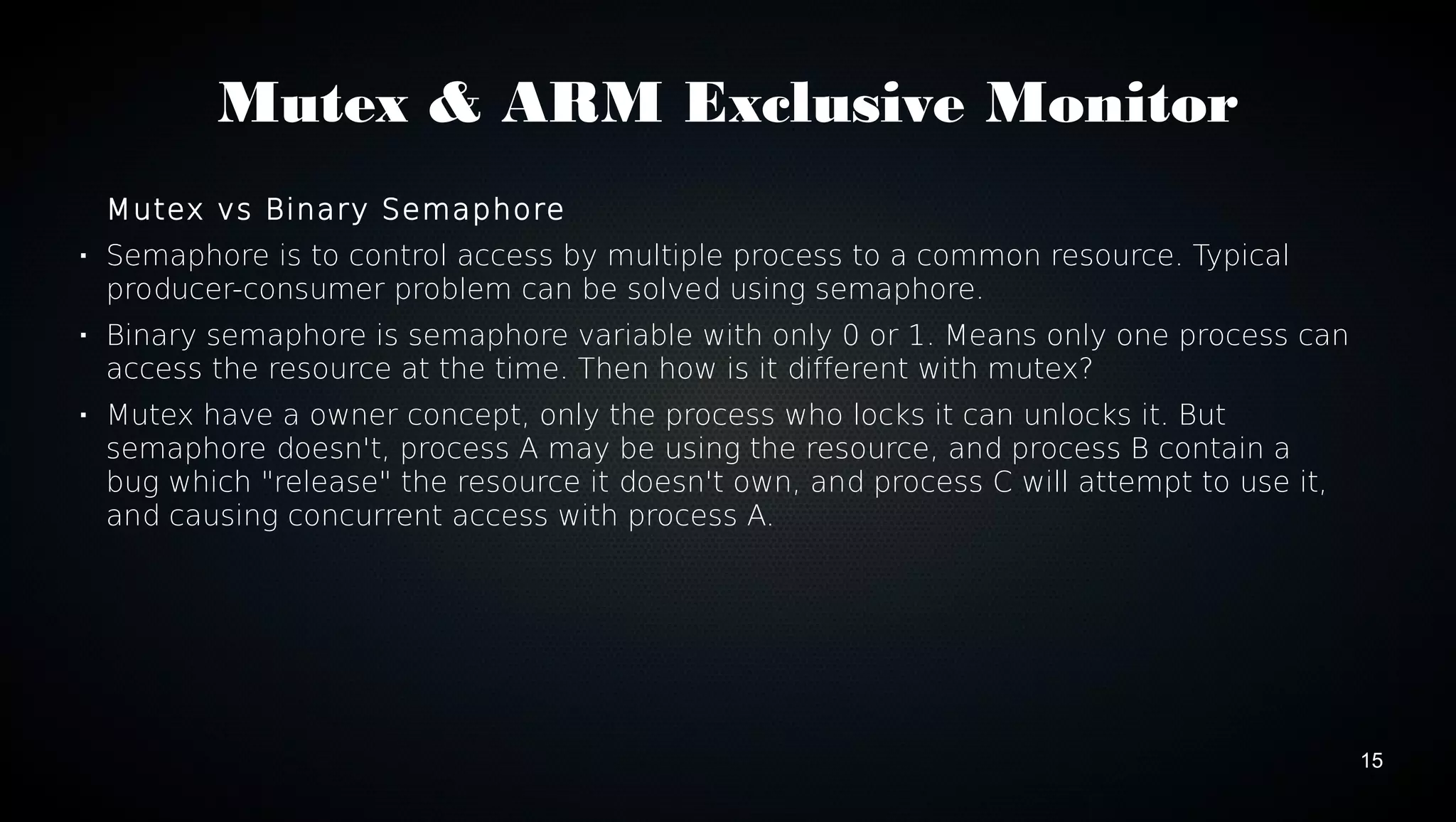 15 
Mutex & ARM Exclusive Monitor 
Mutex vs Binary Semaphore 
 Semaphore is to control access by multiple process to a common resource. Typical 
producer-consumer problem can be solved using semaphore. 
 Binary semaphore is semaphore variable with only 0 or 1. Means only one process can 
access the resource at the time. Then how is it different with mutex? 
 Mutex have a owner concept, only the process who locks it can unlocks it. But 
semaphore doesn't, process A may be using the resource, and process B contain a 
bug which "release" the resource it doesn't own, and process C will attempt to use it, 
and causing concurrent access with process A. 
 