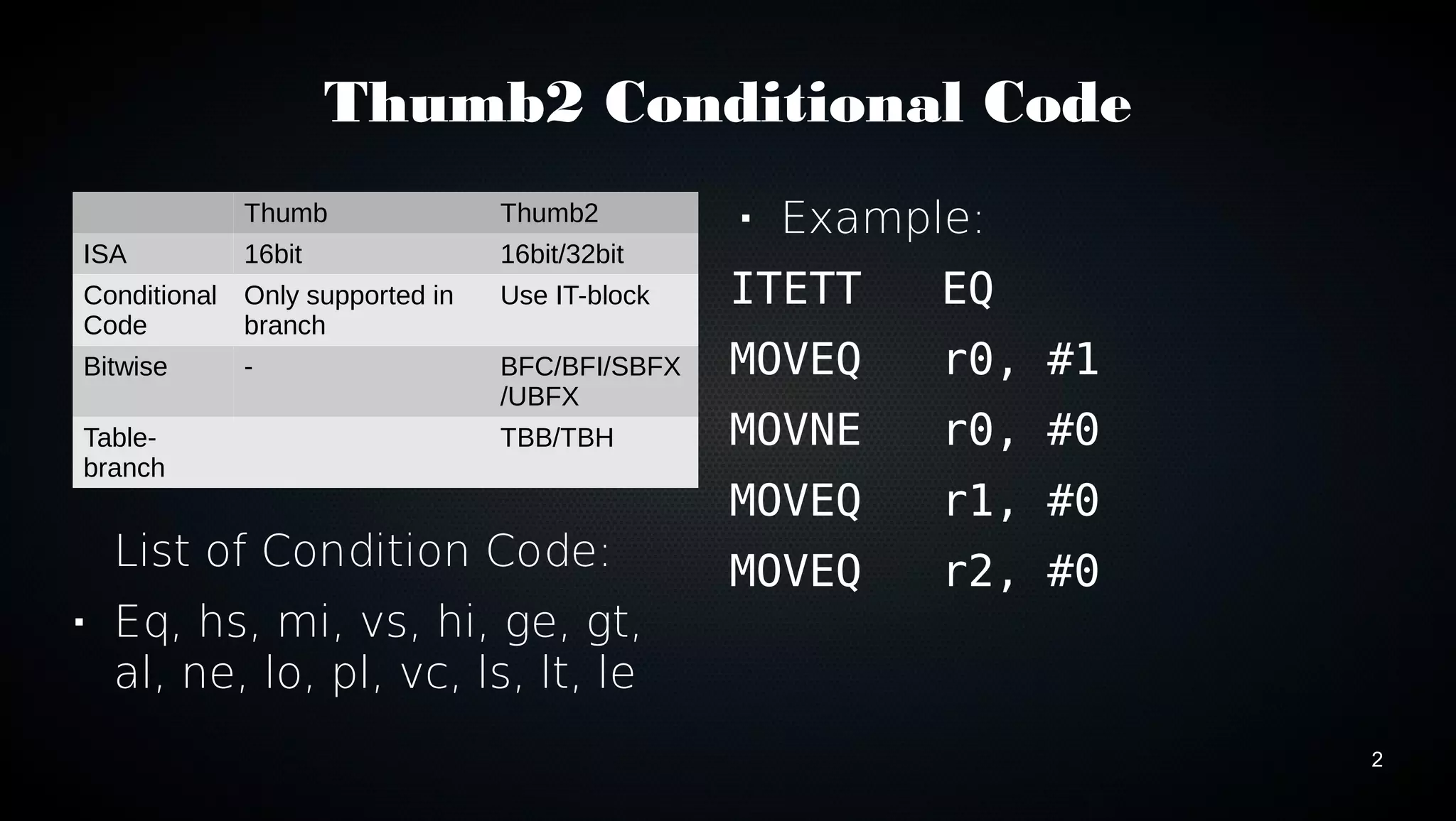 2 
Thumb2 Conditional Code 
Thumb Thumb2 
ISA 16bit 16bit/32bit 
Conditional 
Only supported in 
Code 
branch 
Use IT-block 
Bitwise - BFC/BFI/SBFX 
/UBFX 
Table-branch 
TBB/TBH 
List of Condition Code: 
 Eq, hs, mi, vs, hi, ge, gt, 
al, ne, lo, pl, vc, ls, lt, le 
 Example: 
ITETT EQ 
MOVEQ r0, #1 
MOVNE r0, #0 
MOVEQ r1, #0 
MOVEQ r2, #0 
 