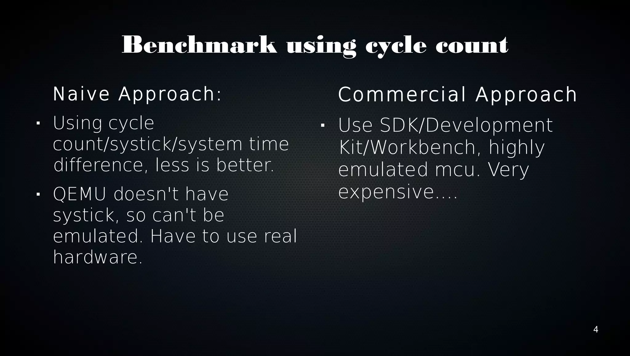 4 
Benchmark using cycle count 
Naive Approach: 
 Using cycle 
count/systick/system time 
difference, less is better. 
 QEMU doesn't have 
systick, so can't be 
emulated. Have to use real 
hardware. 
Commercial Approach 
 Use SDK/Development 
Kit/Workbench, highly 
emulated mcu. Very 
expensive.... 
 