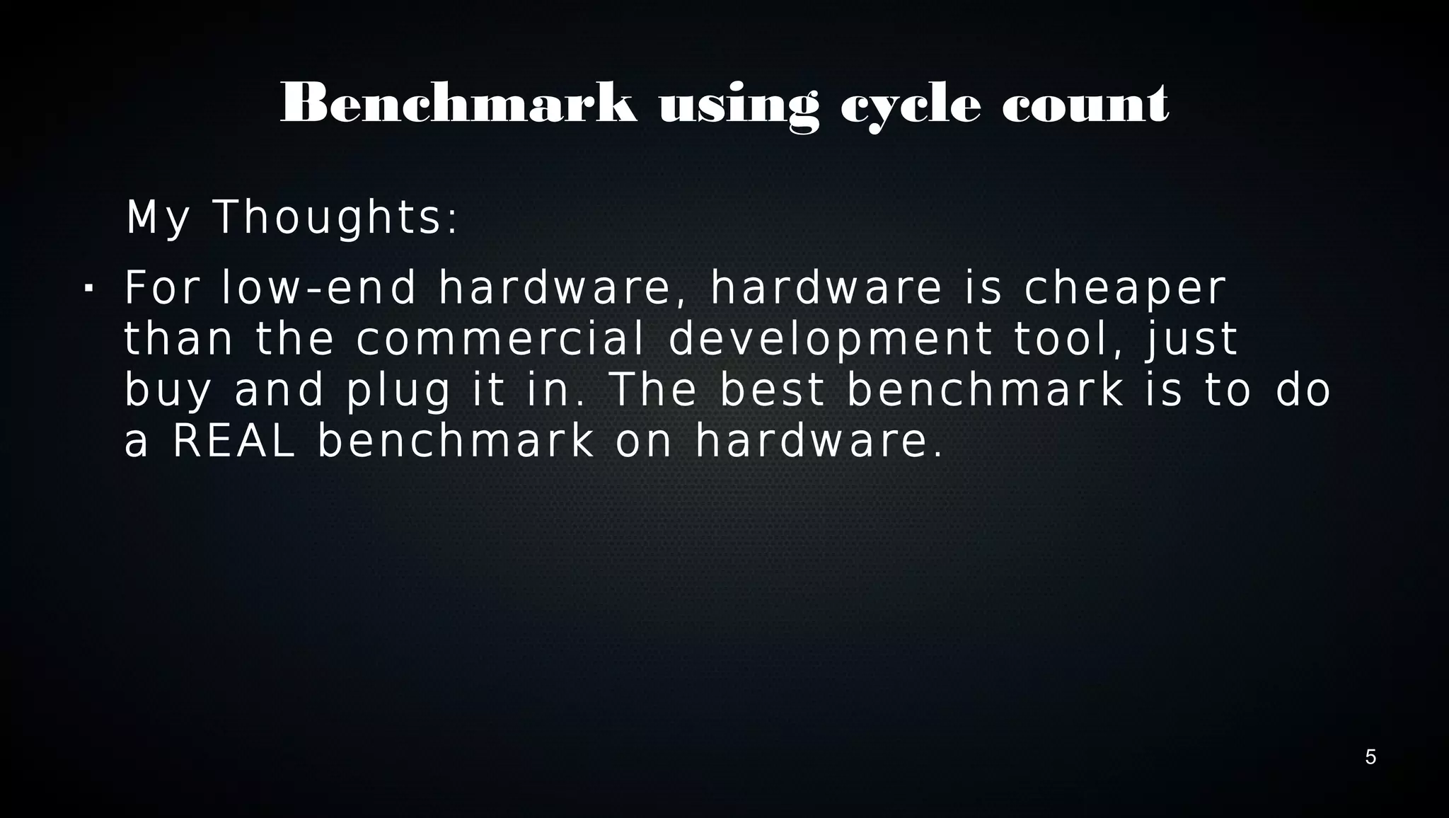 5 
Benchmark using cycle count 
My Thoughts: 
 For low-end hardware, hardware is cheaper 
than the commercial development tool, just 
buy and plug it in. The best benchmark is to do 
a REAL benchmark on hardware. 
 
