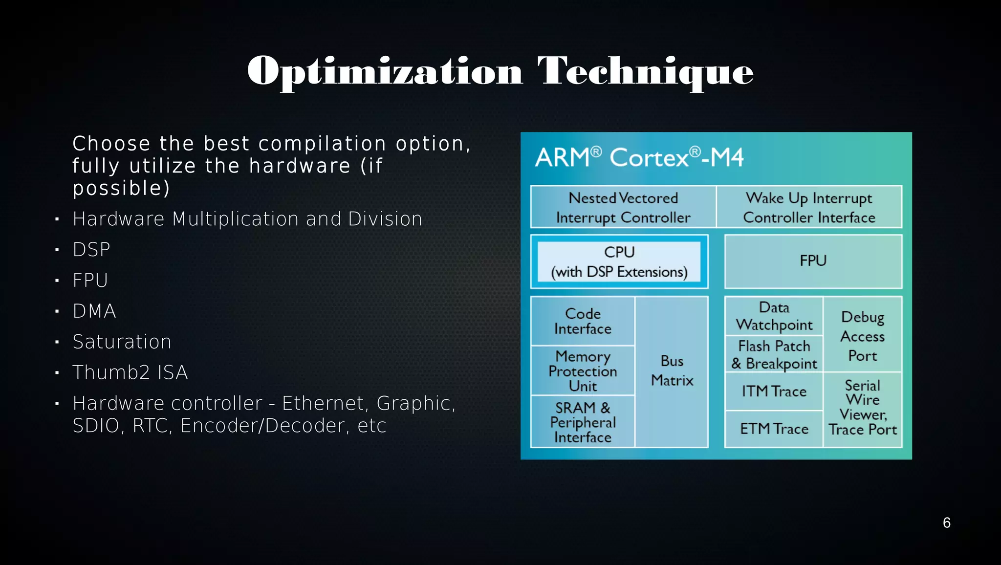 6 
Optimization Technique 
Choose the best compilation option, 
fully utilize the hardware (if 
possible) 
 Hardware Multiplication and Division 
 DSP 
 FPU 
 DMA 
 Saturation 
 Thumb2 ISA 
 Hardware controller - Ethernet, Graphic, 
SDIO, RTC, Encoder/Decoder, etc 
 