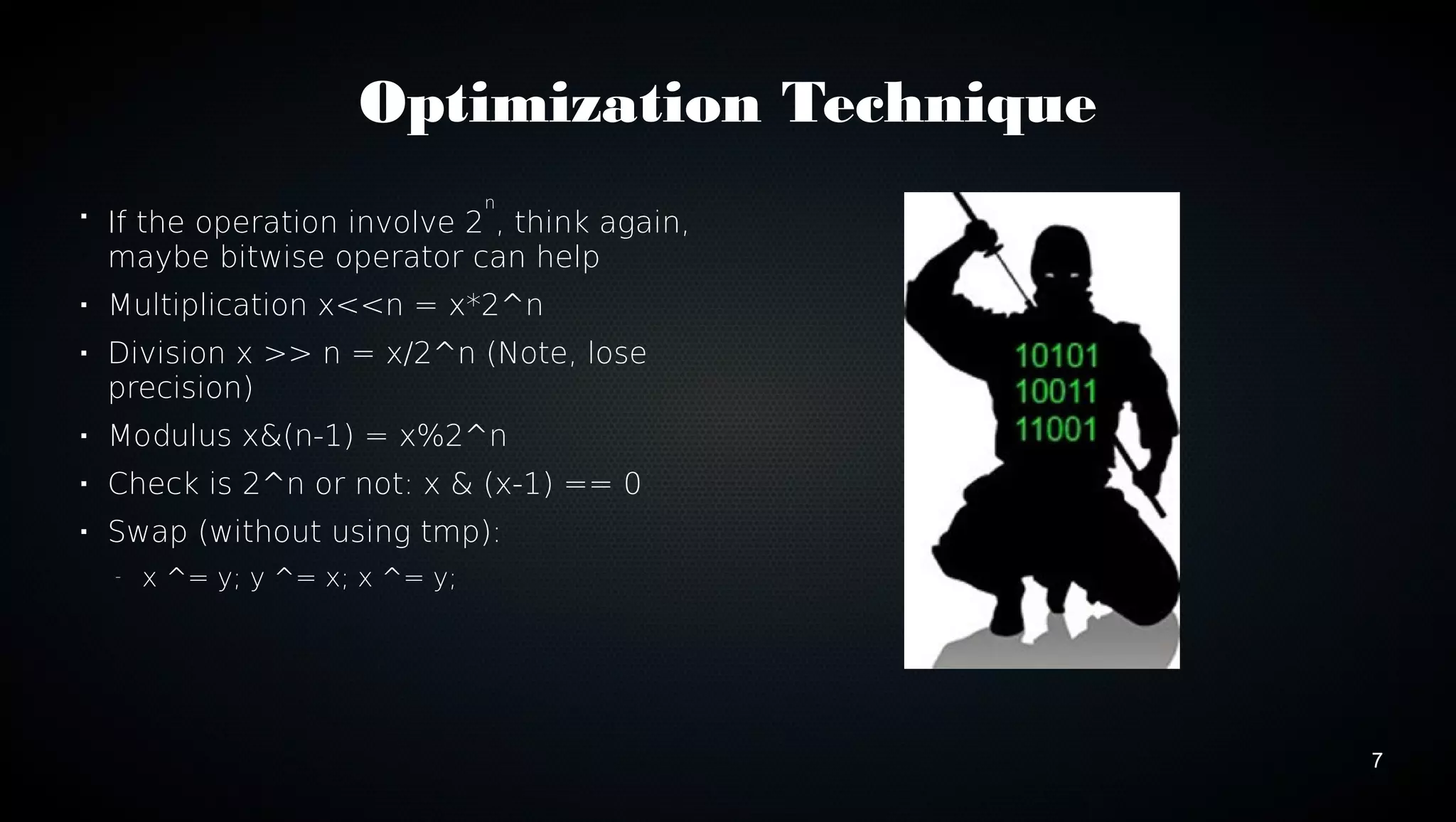 7 
Optimization Technique 
 If the operation involve 2n, think again, 
maybe bitwise operator can help 
 Multiplication x<<n = x*2^n 
 Division x >> n = x/2^n (Note, lose 
precision) 
 Modulus x&(n-1) = x%2^n 
 Check is 2^n or not: x & (x-1) == 0 
 Swap (without using tmp): 
– x ^= y; y ^= x; x ^= y; 
 
