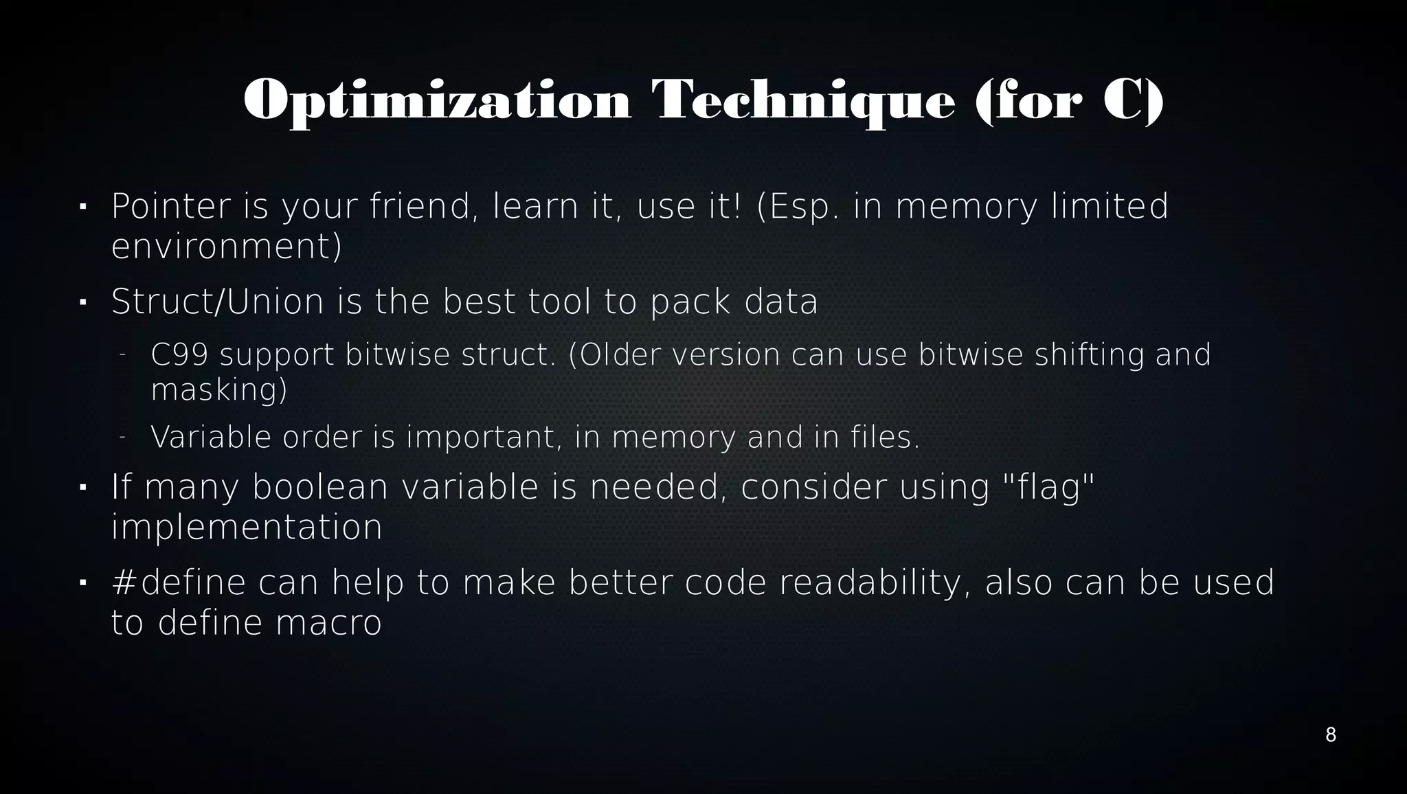 8 
Optimization Technique (for C) 
 Pointer is your friend, learn it, use it! (Esp. in memory limited 
environment) 
 Struct/Union is the best tool to pack data 
– C99 support bitwise struct. (Older version can use bitwise shifting and 
masking) 
– Variable order is important, in memory and in files. 
 If many boolean variable is needed, consider using "flag" 
implementation 
 #define can help to make better code readability, also can be used 
to define macro 
 