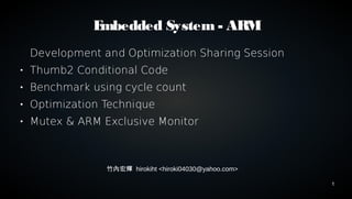 1 
Embedded System - ARM 
Development and Optimization Sharing Session 
 Thumb2 Conditional Code 
 Benchmark using cycle count 
 Optimization Technique 
 Mutex & ARM Exclusive Monitor 
竹內宏輝 hirokiht <hiroki04030@yahoo.com> 
 