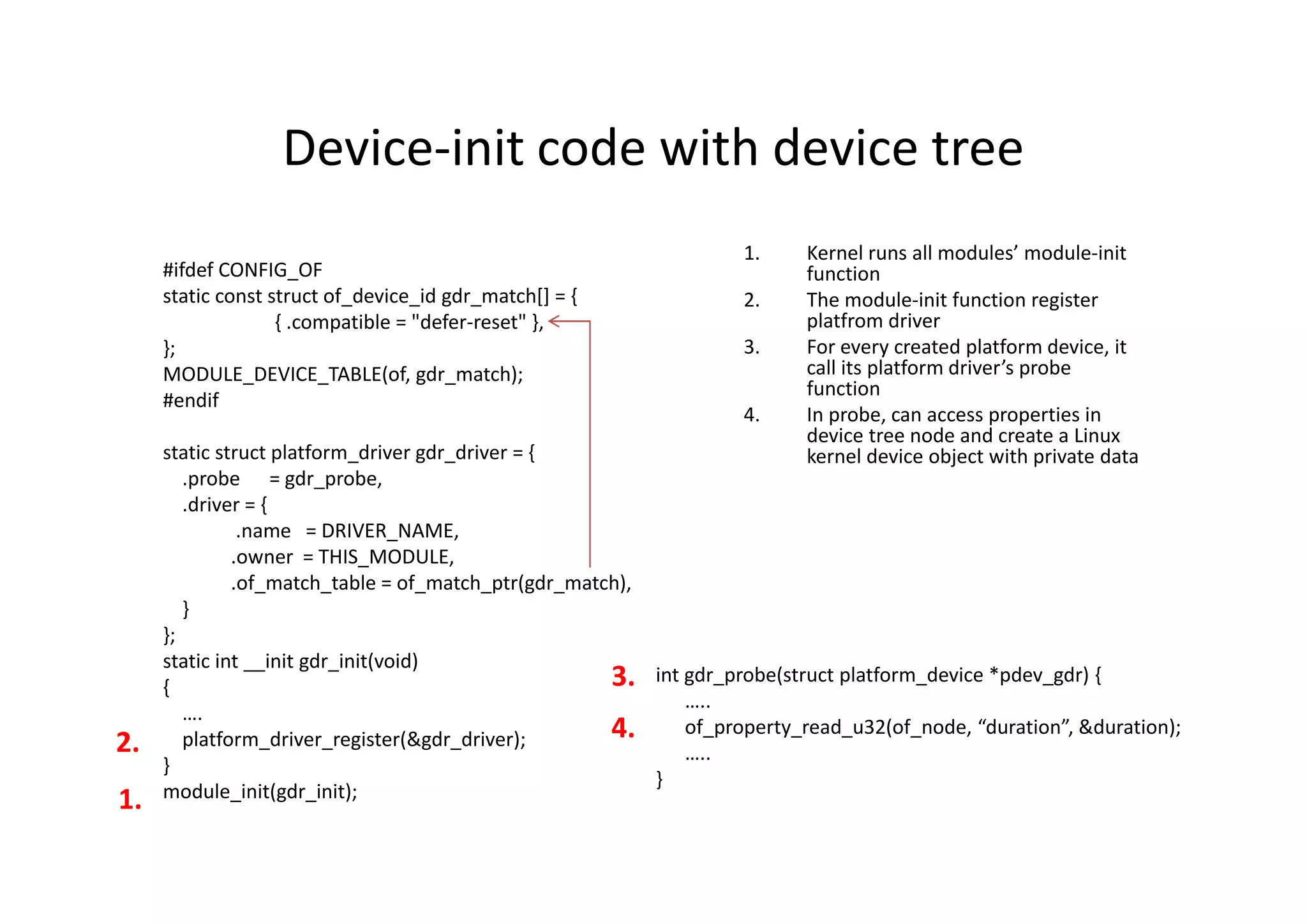 Device-init code with device tree
1. Kernel runs all modules’ module-init
function
2. The module-init function register
platfrom driver
3. For every created platform device, it
call its platform driver’s probe
function
4. In probe, can access properties in
device tree node and create a Linux
kernel device object with private data
#ifdef CONFIG_OF
static const struct of_device_id gdr_match[] = {
{ .compatible = "defer-reset" },
};
MODULE_DEVICE_TABLE(of, gdr_match);
#endif
static struct platform_driver gdr_driver = {
.probe = gdr_probe,
.driver = {
.name = DRIVER_NAME,
.owner = THIS_MODULE,
.of_match_table = of_match_ptr(gdr_match),
}
};
static int __init gdr_init(void)
{
….
platform_driver_register(&gdr_driver);
}
module_init(gdr_init);
int gdr_probe(struct platform_device *pdev_gdr) {
…..
of_property_read_u32(of_node, “duration”, &duration);
…..
}
1.
2.
3.
4.
 