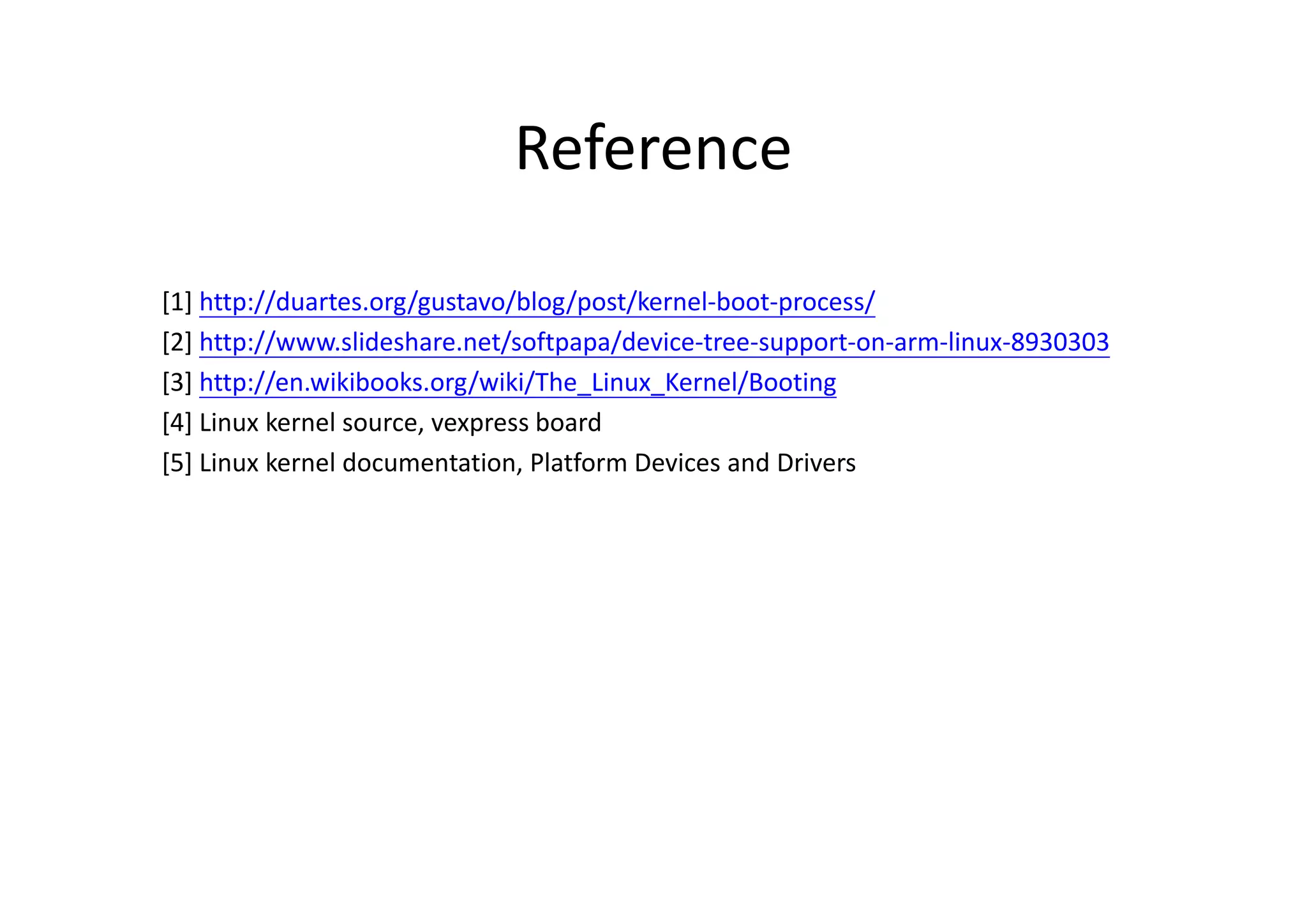 Reference
[1] http://duartes.org/gustavo/blog/post/kernel-boot-process/
[2] http://www.slideshare.net/softpapa/device-tree-support-on-arm-linux-8930303
[3] http://en.wikibooks.org/wiki/The_Linux_Kernel/Booting
[4] Linux kernel source, vexpress board
[5] Linux kernel documentation, Platform Devices and Drivers
 