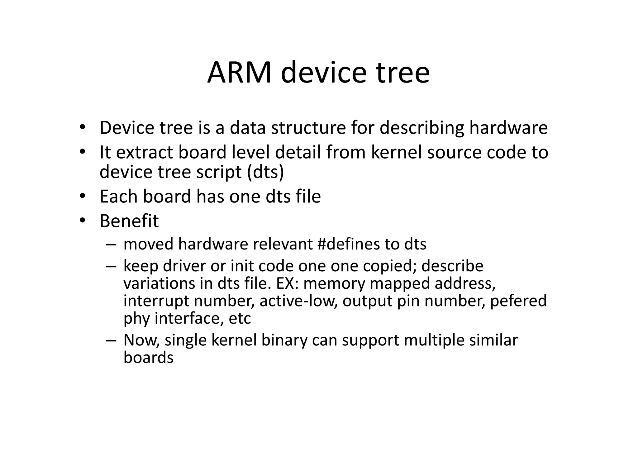 ARM device tree
• Device tree is a data structure for describing hardware
• It extract board level detail from kernel source code to
device tree script (dts)
• Each board has one dts file
• Benefit
– moved hardware relevant #defines to dts
– keep driver or init code one one copied; describe
variations in dts file. EX: memory mapped address,
interrupt number, active-low, output pin number, pefered
phy interface, etc
– Now, single kernel binary can support multiple similar
boards
 
