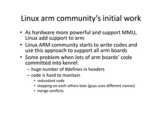Linux arm community’s initial work
• As hardware more powerful and support MMU,
Linux add support to arm
• Linux ARM community starts to write codes and
use this approach to support all arm boards
• Some problem when lots of arm boards’ code
committed into kenrel:
– huge number of #defines in headers
– code is hard to maintain
• redundant code
• stepping on each others toes (guys uses different names)
• merge conflicts
 