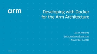 © 2019 Arm Limited
Developing with Docker
for the Arm Architecture
Jason Andrews
jason.andrews@arm.com
November 5, 2019
 