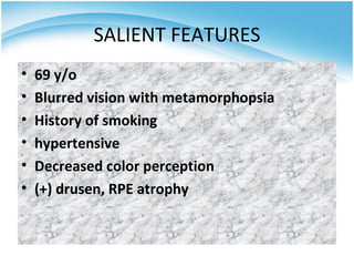 SALIENT FEATURES
•   69 y/o
•   Blurred vision with metamorphopsia
•   History of smoking
•   hypertensive
•   Decreased color perception
•   (+) drusen, RPE atrophy
 