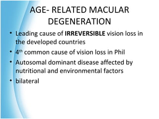 AGE- RELATED MACULAR
         DEGENERATION
• Leading cause of IRREVERSIBLE vision loss in
  the developed countries
• 4th common cause of vision loss in Phil
• Autosomal dominant disease affected by
  nutritional and environmental factors
• bilateral
 