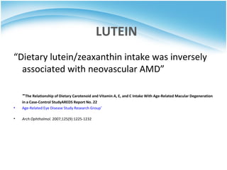 LUTEIN
“Dietary lutein/zeaxanthin intake was inversely
  associated with neovascular AMD”

    -The Relationship of Dietary Carotenoid and Vitamin A, E, and C Intake With Age-Related Macular Degeneration
    in a Case-Control StudyAREDS Report No. 22
•   Age-Related Eye Disease Study Research Group*

•   Arch Ophthalmol. 2007;125(9):1225-1232
 