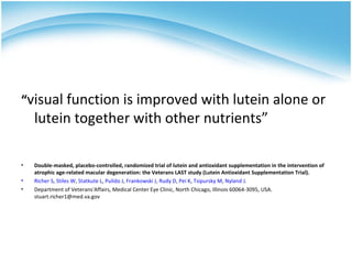 “visual function is improved with lutein alone or
    lutein together with other nutrients”

•   Double-masked, placebo-controlled, randomized trial of lutein and antioxidant supplementation in the intervention of
    atrophic age-related macular degeneration: the Veterans LAST study (Lutein Antioxidant Supplementation Trial).
•   Richer S, Stiles W, Statkute L, Pulido J, Frankowski J, Rudy D, Pei K, Tsipursky M, Nyland J.
•   Department of Veterans'Affairs, Medical Center Eye Clinic, North Chicago, Illinois 60064-3095, USA.
    stuart.richer1@med.va.gov
 