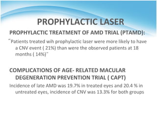 PROPHYLACTIC LASER
PROPHYLACTIC TREATMENT OF AMD TRIAL (PTAMD):
̋ Patients treated wih prophylactic laser were more likely to have
  a CNV event ( 21%) than were the observed patients at 18
  months ( 14%) ̋


COMPLICATIONS OF AGE- RELATED MACULAR
  DEGENERATION PREVENTION TRIAL ( CAPT)
Incidence of late AMD was 19.7% in treated eyes and 20.4 % in
   untreated eyes, incidence of CNV was 13.3% for both groups
 