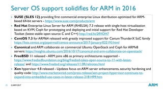 ©ARM 201712
Server OS support solidifies for ARM in 2016
 SUSE (SLES 12) providing first commercial enterprise Linux distribution optimized for ARM-
based 64-bit servers - https://www.suse.com/products/arm
 Red Hat Enterprise Linux Server for ARM (RHELSA) 7.3 release with single-host virtualization
based on KVM, Ceph for prototyping and deploying and initial support for Red Hat Developer
Toolset (latest stable open source C and C++) http://red.ht/2flVOH7
 CentOS 7.3 for ARM64 released with greatly improved support for CaviumThunderX SoC family
https://lists.centos.org/pipermail/centos-announce/2017-January/022193.html
 Canonical and ARM collaborate on commercial Ubuntu OpenStack and Ceph for ARMv8
servers: https://insights.ubuntu.com/2016/10/17/canonical-and-arm-collaborate-on-openstack/
 FreeBSD 11 released - ARM joins x86 as primary architectures supported -
https://www.freebsdfoundation.org/blog/freebsd-takes-open-source-to-11-with-latest-
release/ and https://www.freebsd.org/releases/11.0R/relnotes.html
 Xen hypervisor 4.8 released - Updates focus on ARM server enhancements, security hardening and
quality code: http://www.marketwired.com/press-release/xen-project-hypervisor-continues-to-
expand-into-embedded-use-cases-in-latest-release-2181499.htm
 