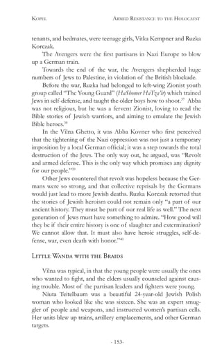 Kopel 	 Armed Resistance to the Holocaust
- 153-
tenants, and bedmates, were teenage girls, Vitka Kempner and Ruzka
Korczak.
The Avengers were the first partisans in Nazi Europe to blow
up a German train.
Towards the end of the war, the Avengers shepherded huge
numbers of Jews to Palestine, in violation of the British blockade.
Before the war, Ruzka had belonged to left-wing Zionist youth
group called “The Young Guard” (HaShomer HaTza’ir) which trained
Jews in self-defense, and taught the older boys how to shoot.37
Abba
was not religious, but he was a fervent Zionist, loving to read the
Bible stories of Jewish warriors, and aiming to emulate the Jewish
Bible heroes.38
In the Vilna Ghetto, it was Abba Kovner who first perceived
that the tightening of the Nazi oppression was not just a temporary
imposition by a local German official; it was a step towards the total
destruction of the Jews. The only way out, he argued, was “Revolt
and armed defense. This is the only way which promises any dignity
for our people.”39
Other Jews countered that revolt was hopeless because the Ger-
mans were so strong, and that collective reprisals by the Germans
would just lead to more Jewish deaths. Ruzka Korczak retorted that
the stories of Jewish heroism could not remain only “a part of our
ancient history. They must be part of our real life as well.” The next
generation of Jews must have something to admire. “How good will
they be if their entire history is one of slaughter and extermination?
We cannot allow that. It must also have heroic struggles, self-de-
fense, war, even death with honor.”40
Little Wanda with the Braids
Vilna was typical, in that the young people were usually the ones
who wanted to fight, and the elders usually counseled against caus-
ing trouble. Most of the partisan leaders and fighters were young.
Niuta Teitelbaum was a beautiful 24-year-old Jewish Polish
woman who looked like she was sixteen. She was an expert smug-
gler of people and weapons, and instructed women’s partisan cells.
Her units blew up trains, artillery emplacements, and other German
targets.
 