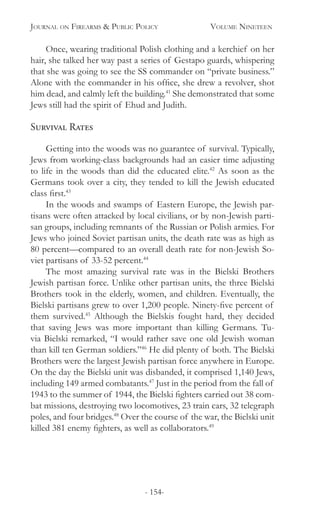 Journal on Firearms & Public Policy	 Volume Nineteen
- 154-
Once, wearing traditional Polish clothing and a kerchief on her
hair, she talked her way past a series of Gestapo guards, whispering
that she was going to see the SS commander on “private business.”
Alone with the commander in his office, she drew a revolver, shot
him dead, and calmly left the building.41
She demonstrated that some
Jews still had the spirit of Ehud and Judith.
Survival Rates	
Getting into the woods was no guarantee of survival. Typically,
Jews from working-class backgrounds had an easier time adjusting
to life in the woods than did the educated elite.42
As soon as the
Germans took over a city, they tended to kill the Jewish educated
class first.43
In the woods and swamps of Eastern Europe, the Jewish par-
tisans were often attacked by local civilians, or by non-Jewish parti-
san groups, including remnants of the Russian or Polish armies. For
Jews who joined Soviet partisan units, the death rate was as high as
80 percent—compared to an overall death rate for non-Jewish So-
viet partisans of 33-52 percent.44
The most amazing survival rate was in the Bielski Brothers
Jewish partisan force. Unlike other partisan units, the three Bielski
Brothers took in the elderly, women, and children. Eventually, the
Bielski partisans grew to over 1,200 people. Ninety-five percent of
them survived.45
Although the Bielskis fought hard, they decided
that saving Jews was more important than killing Germans. Tu-
via Bielski remarked, “I would rather save one old Jewish woman
than kill ten German soldiers.”46
He did plenty of both. The Bielski
Brothers were the largest Jewish partisan force anywhere in Europe.
On the day the Bielski unit was disbanded, it comprised 1,140 Jews,
including 149 armed combatants.47
Just in the period from the fall of
1943 to the summer of 1944, the Bielski fighters carried out 38 com-
bat missions, destroying two locomotives, 23 train cars, 32 telegraph
poles, and four bridges.48
Over the course of the war, the Bielski unit
killed 381 enemy fighters, as well as collaborators.49
 