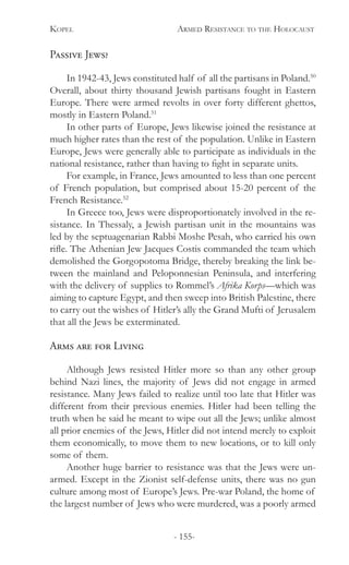 Kopel 	 Armed Resistance to the Holocaust
- 155-
Passive Jews?
In 1942-43, Jews constituted half of all the partisans in Poland.50
Overall, about thirty thousand Jewish partisans fought in Eastern
Europe. There were armed revolts in over forty different ghettos,
mostly in Eastern Poland.51
In other parts of Europe, Jews likewise joined the resistance at
much higher rates than the rest of the population. Unlike in Eastern
Europe, Jews were generally able to participate as individuals in the
national resistance, rather than having to fight in separate units.
For example, in France, Jews amounted to less than one percent
of French population, but comprised about 15-20 percent of the
French Resistance.52
In Greece too, Jews were disproportionately involved in the re-
sistance. In Thessaly, a Jewish partisan unit in the mountains was
led by the septuagenarian Rabbi Moshe Pesah, who carried his own
rifle. The Athenian Jew Jacques Costis commanded the team which
demolished the Gorgopotoma Bridge, thereby breaking the link be-
tween the mainland and Peloponnesian Peninsula, and interfering
with the delivery of supplies to Rommel’s Afrika Korps—which was
aiming to capture Egypt, and then sweep into British Palestine, there
to carry out the wishes of Hitler’s ally the Grand Mufti of Jerusalem
that all the Jews be exterminated.
Arms are for Living
Although Jews resisted Hitler more so than any other group
behind Nazi lines, the majority of Jews did not engage in armed
resistance. Many Jews failed to realize until too late that Hitler was
different from their previous enemies. Hitler had been telling the
truth when he said he meant to wipe out all the Jews; unlike almost
all prior enemies of the Jews, Hitler did not intend merely to exploit
them economically, to move them to new locations, or to kill only
some of them.
Another huge barrier to resistance was that the Jews were un-
armed. Except in the Zionist self-defense units, there was no gun
culture among most of Europe’s Jews. Pre-war Poland, the home of
the largest number of Jews who were murdered, was a poorly armed
 