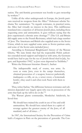 Journal on Firearms & Public Policy	 Volume Nineteen
- 156-
nation. The anti-Semitic government was hostile to gun ownership
by workers.53
Unlike all the other undergrounds in Europe, the Jewish parti-
sans received no weapons from the Allies.54
Holocaust scholar Ne-
chama Tec summarizes: “As regards resistance, in practical terms,
the Allies had virtually no interest in the Jews. This indifference
translated into a rejection of all known Jewish pleas, including those
requesting arms and ammunition. It goes without saying that the
Jews experienced a chronic arms shortage.”55
(The U.S. and Britain
did supply arms to the French Resistance, which had a large number
of Jews. The Americans and British also supplied arms to the Soviet
Union, which in turn supplied some arms to Soviet partisan units,
and some of the Soviet units included Jews.)
According to Emmanuel Ringlebaum’s history of the Warsaw
Ghetto, “We state firmly that had the responsible Polish authori-
ties extended moral support and helped us with arms, the Germans
would have had to pay for the sea of Jewish blood shed in July, Au-
gust, and September 1942,” as Jews were deported to Treblinka.56
Writes the Holocaust historian Abram L. Sachar:
The indispensable need, of course, was arms. As
soon as some Jews, even in the camps themselves,
obtained possession of a weapon, however pathetically
inadequate—a rifle, an ax, a sewer cover, a homemade
bomb—they used it and often took Nazis with them to
death.57
Thus, writes Sachar, “the difference between resistance and sub-
mission depended very largely upon who was in possession of the
arms that back up the will to do or die.”58
The Warsaw ghetto commander, Mordechai Anielevich, be-
lieved that:
We should have trained the youth in use of live and cold
ammunition. We should have raised them in a spirit of
revenge against the greatest enemy of the Jews, of all
mankind, and of all times….59
In 1967, the International Society for the Prevention of Crime
held a Congress in Paris on the prevention of genocide. The Con-
 