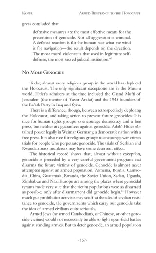Kopel 	 Armed Resistance to the Holocaust
- 157-
gress concluded that
defensive measures are the most effective means for the
prevention of genocide. Not all aggression is criminal.
A defense reaction is for the human race what the wind
is for navigation—the result depends on the direction.
The most moral violence is that used in legitimate self-
defense, the most sacred judicial institution.60
No More Genocide
Today, almost every religious group in the world has deplored
the Holocaust. The only significant exceptions are in the Muslim
world; Hitler’s admirers at the time included the Grand Mufti of
Jerusalem (the mentor of Yassir Arafat) and the 1943 founders of
the Ba’ath Party in Iraq and Syria.
There is a difference, though, between retrospectively deploring
the Holocaust, and taking action to prevent future genocides. It is
nice for human rights groups to encourage democracy and a free
press, but neither are guarantees against genocide. Adolf Hitler ob-
tained power legally in Weimar Germany, a democratic nation with a
free press. It is also nice for religious groups to encourage war crimes
trials for people who perpetrate genocide. The trials of Serbian and
Rwandan mass murderers may have some deterrent effect.
The historical record shows that, almost without exception,
genocide is preceded by a very careful government program that
disarms the future victims of genocide. Genocide is almost never
attempted against an armed population. Armenia, Bosnia, Cambo-
dia, China, Guatemala, Rwanda, the Soviet Union, Sudan, Uganda,
Zimbabwe and Nazi Europe are among the places where genocidal
tyrants made very sure that the victim populations were as disarmed
as possible; only after disarmament did genocide begin.61
However
much gun prohibition activists may scoff at the idea of civilian resis-
tance to genocide, the governments which carry out genocide take
the idea of armed civilians quite seriously.
Armed Jews (or armed Cambodians, or Chinese, or other geno-
cide victims) would not necessarily be able to fight open-field battles
against standing armies. But to deter genocide, an armed population
 
