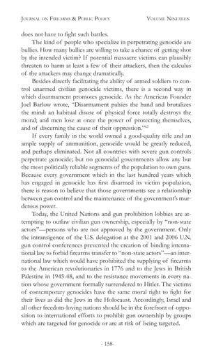 Journal on Firearms & Public Policy	 Volume Nineteen
- 158-
does not have to fight such battles.	
The kind of people who specialize in perpetrating genocide are
bullies. How many bullies are willing to take a chance of getting shot
by the intended victim? If potential massacre victims can plausibly
threaten to harm at least a few of their attackers, then the calculus
of the attackers may change dramatically.
Besides directly facilitating the ability of armed soldiers to con-
trol unarmed civilian genocide victims, there is a second way in
which disarmament promotes genocide. As the American Founder
Joel Barlow wrote, “Disarmament palsies the hand and brutalizes
the mind: an habitual disuse of physical force totally destroys the
moral; and men lose at once the power of protecting themselves,
and of discerning the cause of their oppression.”62
If every family in the world owned a good-quality rifle and an
ample supply of ammunition, genocide would be greatly reduced,
and perhaps eliminated. Not all countries with severe gun controls
perpetrate genocide; but no genocidal governments allow any but
the most politically reliable segments of the population to own guns.
Because every government which in the last hundred years which
has engaged in genocide has first disarmed its victim population,
there is reason to believe that those governments see a relationship
between gun control and the maintenance of the government’s mur-
derous power.
Today, the United Nations and gun prohibition lobbies are at-
tempting to outlaw civilian gun ownership, especially by “non-state
actors”—persons who are not approved by the government. Only
the intransigence of the U.S. delegation at the 2001 and 2006 U.N.
gun control conferences prevented the creation of binding interna-
tional law to forbid firearms transfer to “non-state actors”—an inter-
national law which would have prohibited the supplying of firearms
to the American revolutionaries in 1776 and to the Jews in British
Palestine in 1945-48, and to the resistance movements in every na-
tion whose government formally surrendered to Hitler. The victims
of contemporary genocides have the same moral right to fight for
their lives as did the Jews in the Holocaust. Accordingly, Israel and
all other freedom-loving nations should be in the forefront of oppo-
sition to international efforts to prohibit gun ownership by groups
which are targeted for genocide or are at risk of being targeted.
 