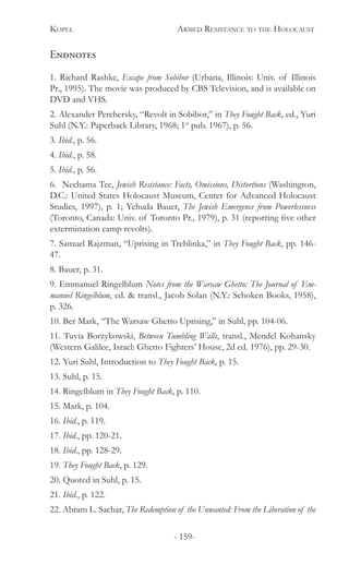 Kopel 	 Armed Resistance to the Holocaust
- 159-
Endnotes
1. Richard Rashke, Escape from Sobibor (Urbana, Illinois: Univ. of Illinois
Pr., 1995). The movie was produced by CBS Television, and is available on
DVD and VHS.
2. Alexander Perchersky, “Revolt in Sobibor,” in They Fought Back, ed., Yuri
Suhl (N.Y.: Paperback Library, 1968; 1st
pub. 1967), p. 56.
3. Ibid., p. 56.
4. Ibid., p. 58.
5. Ibid., p. 56.
6. Nechama Tec, Jewish Resistance: Facts, Omissions, Distortions (Washington,
D.C.: United States Holocaust Museum, Center for Advanced Holocaust
Studies, 1997), p. 1; Yehuda Bauer, The Jewish Emergence from Powerlessness
(Toronto, Canada: Univ. of Toronto Pr., 1979), p. 31 (reporting five other
extermination camp revolts).
7. Samuel Rajzman, “Uprising in Treblinka,” in They Fought Back, pp. 146-
47.
8. Bauer, p. 31.
9. Emmanuel Ringelblum Notes from the Warsaw Ghetto: The Journal of Em-
manuel Ringelblum, ed. & transl., Jacob Solan (N.Y.: Schoken Books, 1958),
p. 326.
10. Ber Mark, “The Warsaw Ghetto Uprising,” in Suhl, pp. 104-06.
11. Tuvia Borzykowski, Between Tumbling Walls, transl., Mendel Kohansky
(Western Galilee, Israel: Ghetto Fighters’ House, 2d ed. 1976), pp. 29-30.
12. Yuri Suhl, Introduction to They Fought Back, p. 15.
13. Suhl, p. 15.
14. Ringelblum in They Fought Back, p. 110.
15. Mark, p. 104.
16. Ibid., p. 119.
17. Ibid., pp. 120-21.
18. Ibid., pp. 128-29.
19. They Fought Back, p. 129.
20. Quoted in Suhl, p. 15.
21. Ibid., p. 122.
22. Abram L. Sachar, The Redemption of the Unwanted: From the Liberation of the
 
