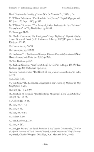 Journal on Firearms & Public Policy	 Volume Nineteen
- 160-
Death Camps to the Founding of Israel (N.Y. St. Martin’s Pr., 1983), p. 54.
23. William Zukerman, “The Revolt in the Ghetto,” Harper’s Magazine, vol.
187 (no. 1120, Sept. 1943), p. 355.
24. William Glicksman, “The Story of Jewish Resistance in the Ghetto of
Czestochowa,” in They Fought Back, pp. 81-89.
25. Bauer, pp. 31-32.
26. Chaika Grossman, The Underground Army: Fighters of Bialystok Ghetto,
transl., Schmuel Beeri (N.Y.: Holocaust Library, 1987)(1st
pub. in Israel
1965), pp. 29, 47.
27. Grossman, pp. 96-98.
28. Grossman, pp. 122-23.
29. Nechama Tec, Resilience and Courage: Women, Men, and the Holocaust (New
Haven, Conn.: Yale Univ. Pr., 2003), p. 257.
30. Tec, Resilience, p. 257.
31. Reuben Ainsztein, “Bialystok Ghetto Revolt,” in Suhl, pp. 151-59; Tec,
Resilience, pp. 256-57; Sachar, pp. 55-56.
32. Leby Koniuchowksi, “The Revolt of the Jews of Marcinkonis,” in Suhl,
p. 178.
33. Sachar, p. 56.
34. Yuri Suhl, “The Resistance Movement in the Ghetto of Minsk,” in They
Fought Back, p. 256.
35. Suhl, pp. 11, 278-99.
36. Abraham H. Foxman, “The Resistance Movement in the Vilna Ghetto,”
in Suhl, pp. 163-74.
37. Cohen, pp. 14-15.
38. Ibid., pp. 41-42.
39. Ibid., p. 46.
40. Ibid., pp. 46-68.
41. Sachar, p. 50.
42. Tec, Resilience, p. 287.
43. Ibid., p. 287.
44. Ibid., pp. 353-54; Tec, Jewish Resistance, p. 11; Yechiel Granatstein, The War
of a Jewish Partisan: A Youth Imperiled by his Russian Comrades and Nazi Conquer-
ors, transl., Charles Wengrov (Brooklyn, N.Y.: Mesorah Pubs., 1986).
 