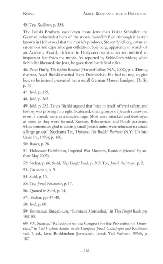 Kopel 	 Armed Resistance to the Holocaust
- 161-
45. Tec, Resilience, p. 354.
The Bielski Brothers saved even more Jews than Oskar Schindler, the
German industrialist hero of the movie Schindler’s List. Although it is well
known in Hollywood that the movie’s producer, Steven Spielberg, owns an
enormous and expensive gun collection, Spielberg, apparently in search of
an Academy Award, deferred to Hollywood sensibilities and omitted an
important fact from the movie. As reported by Schindler’s widow, when
Schindler liberated the Jews, he gave them battlefield rifles.
46. Peter Duffy, The Bielski Brothers (HarperCollins: N.Y., 2002), p. x. During
the war, Asael Bielski married Haya Dziencielski. He had no ring to give
her, so he instead presented her a small German Mauser handgun. Duffy,
p. 67.
47. Ibid., p. 259.
48. Ibid., p. 265.
49. Ibid., p. 282. Tuvia Bielski argued that “size in itself offered safety, and
history was proving him right. Scattered, small groups of Jewish runaways,
even if armed, were at a disadvantage. Most were attacked and destroyed
as soon as they were formed. Russian, Belorussian, and Polish partisans,
while sometimes glad to destroy small Jewish units, were reluctant to attack
a large group.” Nechama Tec, Defiance: The Bielski Partisans (N.Y.: Oxford
Univ. Pr., 1993), p. 180.
50. Bauer, p. 28.
51. Holocaust Exhibition, Imperial War Museum, London (viewed by au-
thor May 2003).
52. Sachar, p. 66; Suhl, They Fought Back, p. 302; Tec, Jewish Resistance, p. 2.
53. Grossman, p. 3.
54. Suhl, p. 13.
55. Tec, Jewish Resistance, p. 17.
56. Quoted in Suhl, p. 14.
57. Sachar, pp. 47-48.
58. Ibid., p. 60.
59. Emmanuel Ringelblum, “Comrade Mordechai,” in They Fought Back, pp.
102-03.
60. V.V. Stanciu, “Reflections on the Congress for the Prevention of Geno-
cide,” in Yad Vashem Studies on the European Jewish Catastrophe and Resistance,
vol. 7, ed., Livia Rothkirchen (Jerusalem, Israel: Yad Vashem, 1968), p.
187.
 