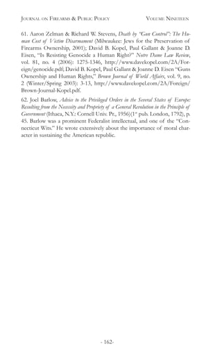 Journal on Firearms & Public Policy	 Volume Nineteen
- 162-
61. Aaron Zelman & Richard W. Stevens, Death by “Gun Control”: The Hu-
man Cost of Victim Disarmament (Milwaukee: Jews for the Preservation of
Firearms Ownership, 2001); David B. Kopel, Paul Gallant & Joanne D.
Eisen, “Is Resisting Genocide a Human Right?” Notre Dame Law Review,
vol. 81, no. 4 (2006): 1275-1346, http://www.davekopel.com/2A/For-
eign/genocide.pdf; David B. Kopel, Paul Gallant & Joanne D. Eisen “Guns
Ownership and Human Rights,” Brown Journal of World Affairs, vol. 9, no.
2 (Winter/Spring 2003): 3-13, http://www.davekopel.com/2A/Foreign/
Brown-Journal-Kopel.pdf.
62. Joel Barlow, Advice to the Privileged Orders in the Several States of Europe:
Resulting from the Necessity and Propriety of a General Revolution in the Principle of
Government (Ithaca, N.Y.: Cornell Univ. Pr., 1956)(1st
pub. London, 1792), p.
45. Barlow was a prominent Federalist intellectual, and one of the “Con-
necticut Wits.” He wrote extensively about the importance of moral char-
acter in sustaining the American republic.
 