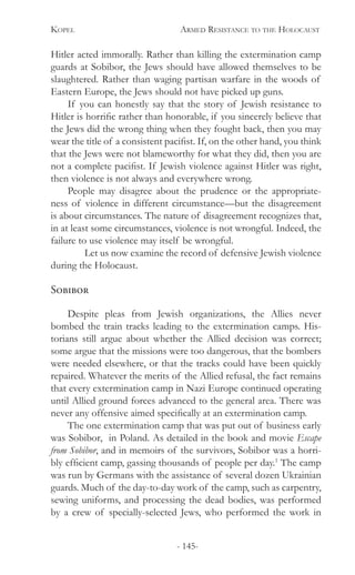 Kopel 	 Armed Resistance to the Holocaust
- 145-
Hitler acted immorally. Rather than killing the extermination camp
guards at Sobibor, the Jews should have allowed themselves to be
slaughtered. Rather than waging partisan warfare in the woods of
Eastern Europe, the Jews should not have picked up guns.
If you can honestly say that the story of Jewish resistance to
Hitler is horrific rather than honorable, if you sincerely believe that
the Jews did the wrong thing when they fought back, then you may
wear the title of a consistent pacifist. If, on the other hand, you think
that the Jews were not blameworthy for what they did, then you are
not a complete pacifist. If Jewish violence against Hitler was right,
then violence is not always and everywhere wrong.
People may disagree about the prudence or the appropriate-
ness of violence in different circumstance—but the disagreement
is about circumstances. The nature of disagreement recognizes that,
in at least some circumstances, violence is not wrongful. Indeed, the
failure to use violence may itself be wrongful.
	 Let us now examine the record of defensive Jewish violence
during the Holocaust.	
Sobibor
Despite pleas from Jewish organizations, the Allies never
bombed the train tracks leading to the extermination camps. His-
torians still argue about whether the Allied decision was correct;
some argue that the missions were too dangerous, that the bombers
were needed elsewhere, or that the tracks could have been quickly
repaired. Whatever the merits of the Allied refusal, the fact remains
that every extermination camp in Nazi Europe continued operating
until Allied ground forces advanced to the general area. There was
never any offensive aimed specifically at an extermination camp.
The one extermination camp that was put out of business early
was Sobibor, in Poland. As detailed in the book and movie Escape
from Sobibor, and in memoirs of the survivors, Sobibor was a horri-
bly efficient camp, gassing thousands of people per day.1
The camp
was run by Germans with the assistance of several dozen Ukrainian
guards. Much of the day-to-day work of the camp, such as carpentry,
sewing uniforms, and processing the dead bodies, was performed
by a crew of specially-selected Jews, who performed the work in
 