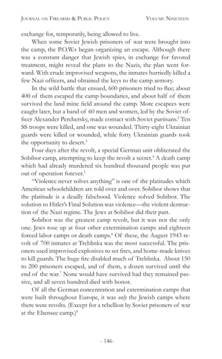 Journal on Firearms & Public Policy	 Volume Nineteen
- 146-
exchange for, temporarily, being allowed to live.
When some Soviet Jewish prisoners of war were brought into
the camp, the P.O.W.s began organizing an escape. Although there
was a constant danger that Jewish spies, in exchange for favored
treatment, might reveal the plans to the Nazis, the plan went for-
ward. With crude improvised weapons, the inmates hurriedly killed a
few Nazi officers, and obtained the keys to the camp armory.
In the wild battle that ensued, 600 prisoners tried to flee; about
400 of them escaped the camp boundaries, and about half of them
survived the land mine field around the camp. More escapees were
caught later, but a band of 60 men and women, led by the Soviet of-
ficer Alexander Perchersky, made contact with Soviet partisans.2
Ten
SS troops were killed, and one was wounded. Thirty-eight Ukrainian
guards were killed or wounded, while forty Ukrainian guards took
the opportunity to desert.3
Four days after the revolt, a special German unit obliterated the
Sobibor camp, attempting to keep the revolt a secret.4
A death camp
which had already murdered six hundred thousand people was put
out of operation forever.5
“Violence never solves anything” is one of the platitudes which
American schoolchildren are told over and over. Sobibor shows that
the platitude is a deadly falsehood. Violence solved Sobibor. The
solution to Hitler’s Final Solution was violence—the violent destruc-
tion of the Nazi regime. The Jews at Sobibor did their part.
Sobibor was the greatest camp revolt, but it was not the only
one. Jews rose up at four other extermination camps and eighteen
forced labor camps or death camps.6
Of these, the August 1943 re-
volt of 700 inmates at Treblinka was the most successful. The pris-
oners used improvised explosives to set fires, and home-made knives
to kill guards. The huge fire disabled much of Treblinka. About 150
to 200 prisoners escaped, and of them, a dozen survived until the
end of the war.7
None would have survived had they remained pas-
sive, and all seven hundred died with honor.
Of all the German concentration and extermination camps that
were built throughout Europe, it was only the Jewish camps where
there were revolts. (Except for a rebellion by Soviet prisoners of war
at the Ebensee camp.)8
 