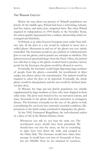 Kopel 	 Armed Resistance to the Holocaust
- 147-
The Warsaw Ghetto
Before the war, about ten percent of Poland’s population was
Jewish. In the middle ages, Poland had been a welcoming, tolerant,
and free nation, and many Jews emigrated there. But when Poland
regained its independence in 1919 thanks to the Versailles Treaty,
the nation quickly degenerated into a military dictatorship which en-
couraged anti-Semitism.
In Poland, as in other Eastern European areas under Nazi mili-
tary rule, all the Jews in a city would be ordered to move into a
walled ghetto. Movement in and out of the ghetto was very strictly
controlled. The Germans would set up a Judenrät of collaborationist
Jews to run the ghetto, and to punish any attempts at rebellion. The
Judenrät received special privileges from the Nazis. Often, the Judenrät
was told that as long as the ghetto worked hard to produce factory
goods for the Germans, the ghetto would be allowed to survive.
Eventually, the Germans would begin deporting large numbers
of people from the ghetto—ostensibly for resettlement in labor
camps, but almost always for extermination. The Judenrät would be
required to select the Jews to be deported. Eventually, the whole
ghetto would be depopulated, and the area would be declared Juden-
rein (Jew-free).
In Warsaw, the large pre-war Jewish population was initially
supplemented by large numbers of Jews who were shipped in from
other cities. The Jews were forced to live on starvation rations, and
many thousands in the ghetto died from starvation or contagious
disease. The Germans eventually cut the size of the ghetto in half,
consolidating the survivors into extremely crowded conditions. De-
portations to the death camps continued to depopulate the ghetto.
In late 1942, Emmanuel Ringelblum, the well-educated author
of a diary of life in the Warsaw Ghetto, wrote:
Whomever you talk to, you hear the same cry: The
resettlement never should have been permitted. We
should have run into the street, set fire to everything
in sight, have torn down the walls, and escaped to
the Other Side. The Germans would have taken their
revenge. It would have cost tens of thousands of lives,
but not 300,000. Now we are ashamed of ourselves,
 