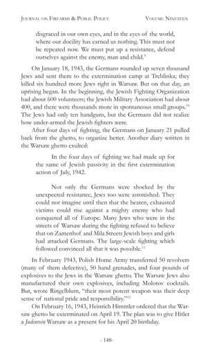 Journal on Firearms & Public Policy	 Volume Nineteen
- 148-
disgraced in our own eyes, and in the eyes of the world,
where our docility has earned us nothing. This must not
be repeated now. We must put up a resistance, defend
ourselves against the enemy, man and child.9
On January 18, 1943, the Germans rounded up seven thousand
Jews and sent them to the extermination camp at Treblinka; they
killed six hundred more Jews right in Warsaw. But on that day, an
uprising began. In the beginning, the Jewish Fighting Organization
had about 600 volunteers; the Jewish Military Association had about
400, and there were thousands more in spontaneous small groups.10
The Jews had only ten handguns, but the Germans did not realize
how under-armed the Jewish fighters were.
After four days of fighting, the Germans on January 21 pulled
back from the ghetto, to organize better. Another diary written in
the Warsaw ghetto exulted:
	 In the four days of fighting we had made up for
the same of Jewish passivity in the first extermination
action of July, 1942.
	 Not only the Germans were shocked by the
unexpected resistance, Jews too were astonished. They
could not imagine until then that the beaten, exhausted
victims could rise against a mighty enemy who had
conquered all of Europe. Many Jews who were in the
streets of Warsaw during the fighting refused to believe
that on Zamenhof and Mila Streets Jewish boys and girls
had attacked Germans. The large-scale fighting which
followed convinced all that it was possible.11
In February 1943, Polish Home Army transferred 50 revolvers
(many of them defective), 50 hand grenades, and four pounds of
explosives to the Jews in the Warsaw ghetto. The Warsaw Jews also
manufactured their own explosives, including Molotov cocktails.
But, wrote Ringelblum, “their most potent weapon was their deep
sense of national pride and responsibility.”12
On February 16, 1943, Heinrich Himmler ordered that the War-
saw ghetto be exterminated on April 19. The plan was to give Hitler
a Judenrein Warsaw as a present for his April 20 birthday.
 