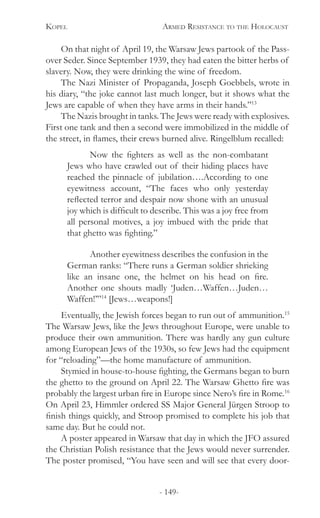 Kopel 	 Armed Resistance to the Holocaust
- 149-
On that night of April 19, the Warsaw Jews partook of the Pass-
over Seder. Since September 1939, they had eaten the bitter herbs of
slavery. Now, they were drinking the wine of freedom.
The Nazi Minister of Propaganda, Joseph Goebbels, wrote in
his diary, “the joke cannot last much longer, but it shows what the
Jews are capable of when they have arms in their hands.”13
The Nazis brought in tanks. The Jews were ready with explosives.
First one tank and then a second were immobilized in the middle of
the street, in flames, their crews burned alive. Ringelblum recalled:
	 Now the fighters as well as the non-combatant
Jews who have crawled out of their hiding places have
reached the pinnacle of jubilation….According to one
eyewitness account, “The faces who only yesterday
reflected terror and despair now shone with an unusual
joy which is difficult to describe. This was a joy free from
all personal motives, a joy imbued with the pride that
that ghetto was fighting.”
	 Another eyewitness describes the confusion in the
German ranks: “There runs a German soldier shrieking
like an insane one, the helmet on his head on fire.
Another one shouts madly ‘Juden…Waffen…Juden…
Waffen!’”14
[Jews…weapons!]
Eventually, the Jewish forces began to run out of ammunition.15
The Warsaw Jews, like the Jews throughout Europe, were unable to
produce their own ammunition. There was hardly any gun culture
among European Jews of the 1930s, so few Jews had the equipment
for “reloading”—the home manufacture of ammunition.
Stymied in house-to-house fighting, the Germans began to burn
the ghetto to the ground on April 22. The Warsaw Ghetto fire was
probably the largest urban fire in Europe since Nero’s fire in Rome.16
On April 23, Himmler ordered SS Major General Jürgen Stroop to
finish things quickly, and Stroop promised to complete his job that
same day. But he could not.
A poster appeared in Warsaw that day in which the JFO assured
the Christian Polish resistance that the Jews would never surrender.
The poster promised, “You have seen and will see that every door-
 