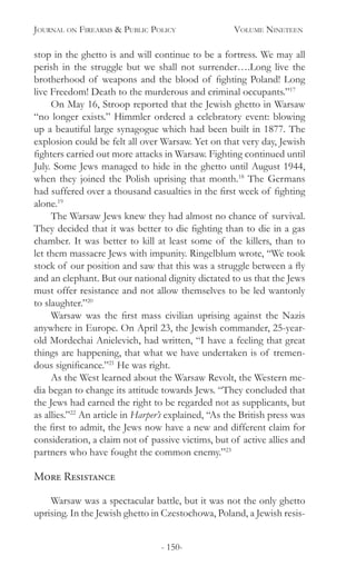 Journal on Firearms & Public Policy	 Volume Nineteen
- 150-
stop in the ghetto is and will continue to be a fortress. We may all
perish in the struggle but we shall not surrender….Long live the
brotherhood of weapons and the blood of fighting Poland! Long
live Freedom! Death to the murderous and criminal occupants.”17
On May 16, Stroop reported that the Jewish ghetto in Warsaw
“no longer exists.” Himmler ordered a celebratory event: blowing
up a beautiful large synagogue which had been built in 1877. The
explosion could be felt all over Warsaw. Yet on that very day, Jewish
fighters carried out more attacks in Warsaw. Fighting continued until
July. Some Jews managed to hide in the ghetto until August 1944,
when they joined the Polish uprising that month.18
The Germans
had suffered over a thousand casualties in the first week of fighting
alone.19
The Warsaw Jews knew they had almost no chance of survival.
They decided that it was better to die fighting than to die in a gas
chamber. It was better to kill at least some of the killers, than to
let them massacre Jews with impunity. Ringelblum wrote, “We took
stock of our position and saw that this was a struggle between a fly
and an elephant. But our national dignity dictated to us that the Jews
must offer resistance and not allow themselves to be led wantonly
to slaughter.”20
Warsaw was the first mass civilian uprising against the Nazis
anywhere in Europe. On April 23, the Jewish commander, 25-year-
old Mordechai Anielevich, had written, “I have a feeling that great
things are happening, that what we have undertaken is of tremen-
dous significance.”21
He was right.
As the West learned about the Warsaw Revolt, the Western me-
dia began to change its attitude towards Jews. “They concluded that
the Jews had earned the right to be regarded not as supplicants, but
as allies.”22
An article in Harper’s explained, “As the British press was
the first to admit, the Jews now have a new and different claim for
consideration, a claim not of passive victims, but of active allies and
partners who have fought the common enemy.”23
More Resistance	
Warsaw was a spectacular battle, but it was not the only ghetto
uprising. In the Jewish ghetto in Czestochowa, Poland, a Jewish resis-
 