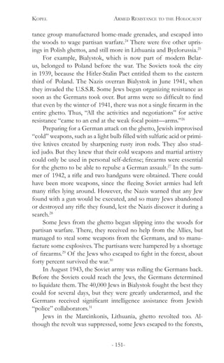 Kopel 	 Armed Resistance to the Holocaust
- 151-
tance group manufactured home-made grenades, and escaped into
the woods to wage partisan warfare.24
There were five other upris-
ings in Polish ghettos, and still more in Lithuania and Byelorussia.25
For example, Bialystok, which is now part of modern Belar-
us, belonged to Poland before the war. The Soviets took the city
in 1939, because the Hitler-Stalin Pact entitled them to the eastern
third of Poland. The Nazis overran Bialystok in June 1941, when
they invaded the U.S.S.R. Some Jews began organizing resistance as
soon as the Germans took over. But arms were so difficult to find
that even by the winter of 1941, there was not a single firearm in the
entire ghetto. Thus, “All the activities and negotiations” for active
resistance “came to an end at the weak focal point—arms.”26
Preparing for a German attack on the ghetto, Jewish improvised
“cold” weapons, such as a light bulb filled with sulfuric acid or primi-
tive knives created by sharpening rusty iron rods. They also stud-
ied judo. But they knew that their cold weapons and martial artistry
could only be used in personal self-defense; firearms were essential
for the ghetto to be able to repulse a German assault.27
In the sum-
mer of 1942, a rifle and two handguns were obtained. There could
have been more weapons, since the fleeing Soviet armies had left
many rifles lying around. However, the Nazis warned that any Jew
found with a gun would be executed, and so many Jews abandoned
or destroyed any rifle they found, lest the Nazis discover it during a
search.28
Some Jews from the ghetto began slipping into the woods for
partisan warfare. There, they received no help from the Allies, but
managed to steal some weapons from the Germans, and to manu-
facture some explosives. The partisans were hampered by a shortage
of firearms.29
Of the Jews who escaped to fight in the forest, about
forty percent survived the war.30
In August 1943, the Soviet army was rolling the Germans back.
Before the Soviets could reach the Jews, the Germans determined
to liquidate them. The 40,000 Jews in Bialystok fought the best they
could for several days, but they were greatly underarmed, and the
Germans received significant intelligence assistance from Jewish
“police” collaborators.31
Jews in the Marcinkonis, Lithuania, ghetto revolted too. Al-
though the revolt was suppressed, some Jews escaped to the forests,
 