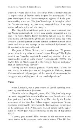 Journal on Firearms & Public Policy	 Volume Nineteen
- 152-
where they were able to buy three rifles from a friendly peasant.
“The possession of firearms made the Jews feel more secure.”32
The
Jews joined up with the Davidov company, a group of Soviet parti-
sans working in the area. The Jews’ knowledge of the region helped
the Davidov company carry out many successful acts of sabotage
against railroads, spies, and other targets.
The Bialystok/Marcinkonis pattern was more common than
the Warsaw pattern; ghetto revolts were usually suppressed in a few
days. The most effective Jewish resistance fighters were not those
who made a last stand in the ghetto, but those who could flee to the
woods to conduct partisan warfare. Partisan warfare was much easier
in the thick woods and swamps of eastern Poland, Byelorussia, and
Lithuania than in western Poland.
The Jews of Minsk, Belarus, had a survival rate “50 percent
greater than in any other section of eastern Europe.” The higher
survival rate “was due to primarily to early organization of an un-
derground to stand up to the enemy.” Approximately 10,000 of the
80,000 Jews in Minsk escaped to the wood to fight as partisans.33
Half of them survived the war.34
Among the most famous partisans “Uncle Misha”(Diadia Mi-
sha). He led 16 other Jews out of the ghetto in Volhynia, Russia.
They started with only one gun and five rounds of ammunition, but
they grew into a mighty band of one hundred partisans.35
Vilna
Vilna, Lithuania, was a great center of Jewish learning, com-
pared by some visitors to Jerusalem.
Plans for resistance began in January 1942. The Jews’ only weap-
ons were smuggled in from nearby German arms factories where the
Jews performed slave labor. Hopeful of liberation by the Russian
army, many of the Vilna Jews did not support the partisans. Partisan
resistance postponed by three weeks the German plans to transport
all the inhabitants of the Vilna ghetto to death camps, but the depor-
tation of 40,000 Jews was accomplished by the end of September
1943.36
A young poet named Abba Kovner led the resistance move-
ment, known as the Avengers, in the woods around Vilna. His lieu-
 