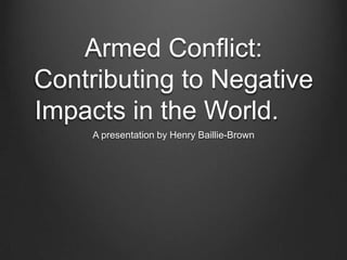 Armed Conflict:
Contributing to Negative
Impacts in the World.
A presentation by Henry Baillie-Brown

 