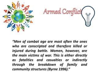 “Men of combat age are most often the ones
who are conscripted and therefore killed or
injured during battle. Women, however, are
the main victims of war. This is either directly
as fatalities and casualties or indirectly
through the breakdown of family and
community structures (Byrne 1996).”
 