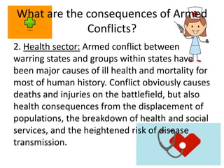 What are the consequences of Armed
Conflicts?
2. Health sector: Armed conflict between
warring states and groups within states have
been major causes of ill health and mortality for
most of human history. Conflict obviously causes
deaths and injuries on the battlefield, but also
health consequences from the displacement of
populations, the breakdown of health and social
services, and the heightened risk of disease
transmission.
 