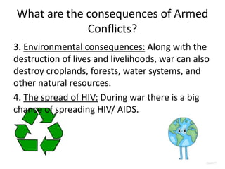 What are the consequences of Armed
Conflicts?
3. Environmental consequences: Along with the
destruction of lives and livelihoods, war can also
destroy croplands, forests, water systems, and
other natural resources.
4. The spread of HIV: During war there is a big
chance of spreading HIV/ AIDS.
 