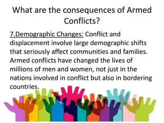 What are the consequences of Armed
Conflicts?
7.Demographic Changes: Conflict and
displacement involve large demographic shifts
that seriously affect communities and families.
Armed conflicts have changed the lives of
millions of men and women, not just in the
nations involved in conflict but also in bordering
countries.
 