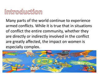 Many parts of the world continue to experience
armed conflicts. While it is true that in situations
of conflict the entire community, whether they
are directly or indirectly involved in the conflict
are greatly affected, the impact on women is
especially complex.
 