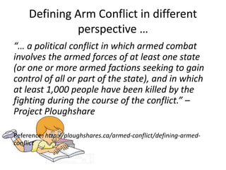Defining Arm Conflict in different
perspective …
“… a political conflict in which armed combat
involves the armed forces of at least one state
(or one or more armed factions seeking to gain
control of all or part of the state), and in which
at least 1,000 people have been killed by the
fighting during the course of the conflict.” –
Project Ploughshare
Reference: http://ploughshares.ca/armed-conflict/defining-armed-
conflict
 